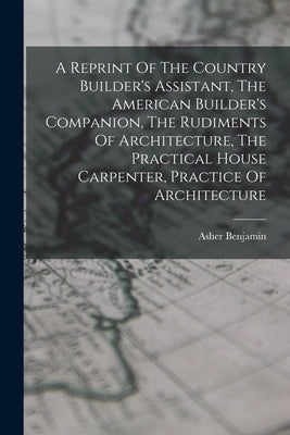 A Reprint Of The Country Builder's Assistant, The American Builder's Companion, The Rudiments Of Architecture, The Practical House Carpenter, Practice by Benjamin, Asher