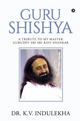 Guru Shishya: A Tribute to My Master Gurudev Sri Sri Ravi Shankar by Dr K. V. Indulekha