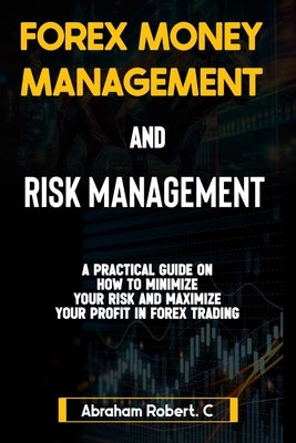 Forex Money Management And Risk Management: A practical Guide On How To Minimize Your Risk And Maximize Your Profit In Forex, Understanding How To Use by Robert C., Abraham