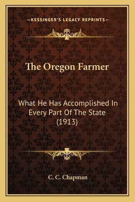 The Oregon Farmer: What He Has Accomplished In Every Part Of The State (1913) by Chapman, C. C.