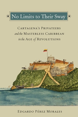 No Limits to Their Sway: Cartagena's Privateers and the Masterless Caribbean in the Age of Revolutions by Pérez Morales, Edgardo