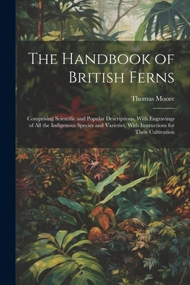 The Handbook of British Ferns: Comprising Scientific and Popular Descriptions, With Engravings of all the Indigenous Species and Varieties, With Inst by Moore, Thomas