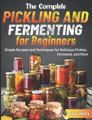The Complete Pickling and Fermenting for Beginners: Simple Recipes and Techniques for Delicious Pickles, Ferments, and More by Mills, Esta