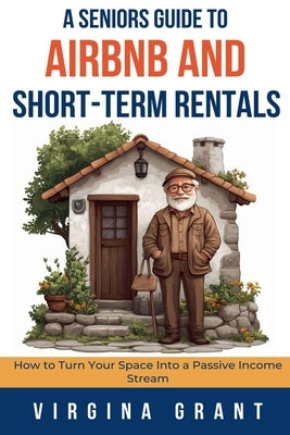 A Seniors Guide to Airbnb and Short-Term Rentals: How to Turn Your Space Into a Passive Income Stream by Grant, Virginia