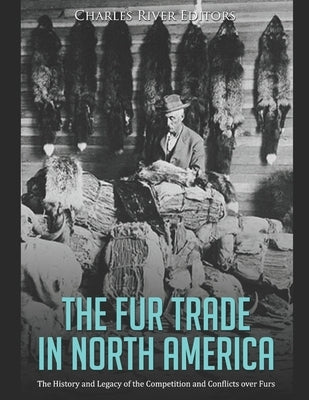 The Fur Trade in North America: The History and Legacy of the Competition and Conflicts over Furs by Charles River