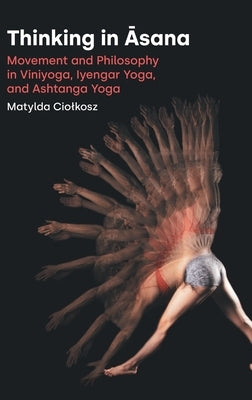 Thinking in Āsana: Movement and Philosophy in Viniyoga, Iyengar Yoga, and Ashtanga Yoga by Ciolkosz, Matylda