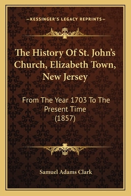 The History Of St. John's Church, Elizabeth Town, New Jersey: From The Year 1703 To The Present Time (1857) by Clark, Samuel Adams