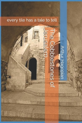 The Cobblestones of Jerusalem: every tile has a tale to tell by Hagopian, Arthur