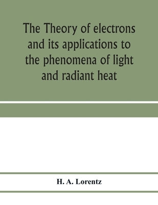 The theory of electrons and its applications to the phenomena of light and radiant heat; a course of lectures delivered in Columbia University, New Yo by A. Lorentz, H.