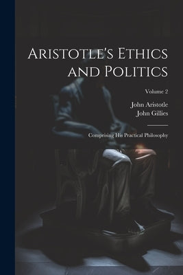 Aristotle's Ethics and Politics: Comprising His Practical Philosophy; Volume 2 by Gillies, John