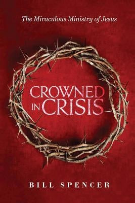 Crowned in Crisis: The Miraculous Ministry of Jesus by Spencer, Bill