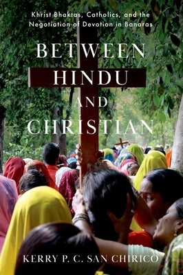 Between Hindu and Christian: Khrist Bhaktas, Catholics, and the Negotiation of Devotion in Banaras by San Chirico, Kerry P. C.