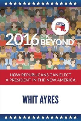 2016 and Beyond: How Republicans Can Elect a President in the New America by Ayres, Whit