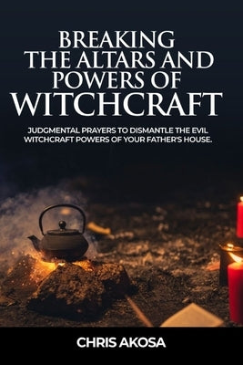 Breaking the Altars and Powers of Witchcraft: Judgmental Prayers to Dismantle the Evil Witchcraft Powers of Your Father's House by Akosa, Chris