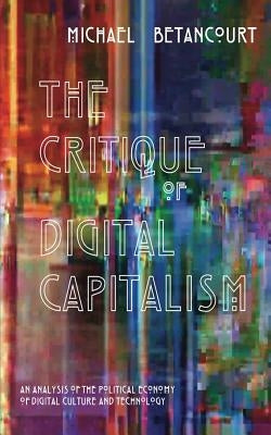 The Critique of Digital Capitalism: An Analysis of the Political Economy of Digital Culture and Technology by Betancourt, Michael