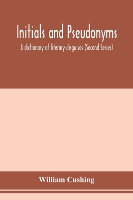 Initials and pseudonyms: a dictionary of literary disguises (Second Series) by Cushing, William