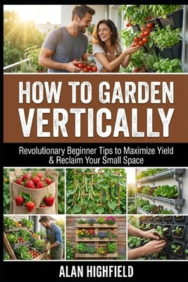 How to Garden Vertically: Revolutionary Beginner Tips to Maximize Yield & Reclaim Your Small Space by Highfield, Alan