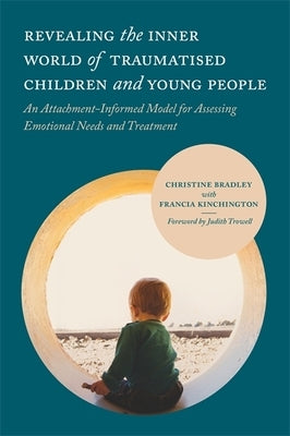 Revealing the Inner World of Traumatised Children and Young People: An Attachment-Informed Model for Assessing Emotional Needs and Treatment by Bradley, Christine