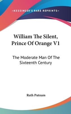 William The Silent, Prince Of Orange V1: The Moderate Man Of The Sixteenth Century by Putnam, Ruth