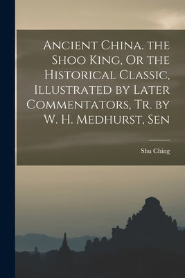 Ancient China. the Shoo King, Or the Historical Classic, Illustrated by Later Commentators, Tr. by W. H. Medhurst, Sen by Ching, Shu