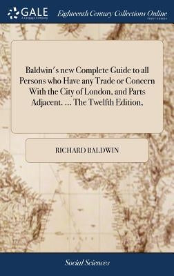 Baldwin's new Complete Guide to all Persons who Have any Trade or Concern With the City of London, and Parts Adjacent. ... The Twelfth Edition, by Baldwin, Richard