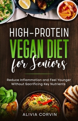 High-Protein Vegan Diet for Seniors: Reduce Inflammation and Feel Younger Without Sacrificing Key Nutrients by Corvin, Alivia