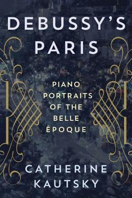 Debussy's Paris: Piano Portraits of the Belle Époque by Kautsky, Catherine