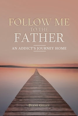 Follow Me to the Father: An Addict's Journey Home by Gilley, Diane