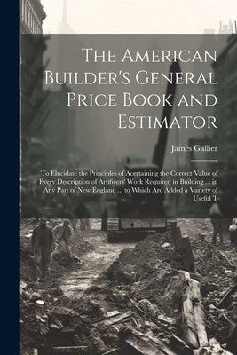 The American Builder's General Price Book and Estimator: To Elucidate the Principles of Acertaining the Correct Value of Every Description of Artifice by Gallier, James