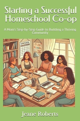 Starting a Successful Homeschool Co-op: A Mom's Step-by-Step Guide to Building a Thriving Community by Robers, Jeane