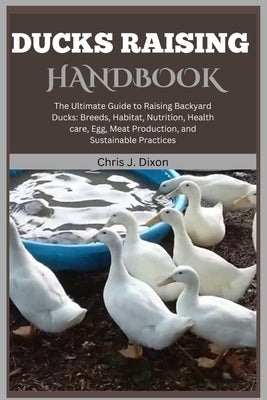 Ducks Raising Handbook: The Ultimate Guide to Raising Backyard Ducks: Breeds, Habitat, Nutrition, Health care, Egg, Meat Production, and Susta by J. Dixon, Chris