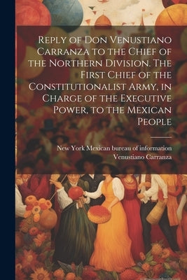 Reply of Don Venustiano Carranza to the Chief of the Northern Division. The First Chief of the Constitutionalist Army, in Charge of the Executive Powe by Carranza, Venustiano 1859-