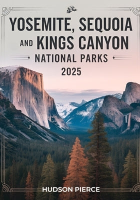 Yosemite, Sequoia, and Kings Canyon National Parks Guide 2025: Your Ultimate Resource for Exploring California's Majestic Sierra Nevada - Comprehensiv by Pierce, Hudson