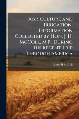 Agriculture and Irrigation. Information Collected by Hon. J. H. McColl, M.P., During his Recent Trip Through America by McColl, James H.