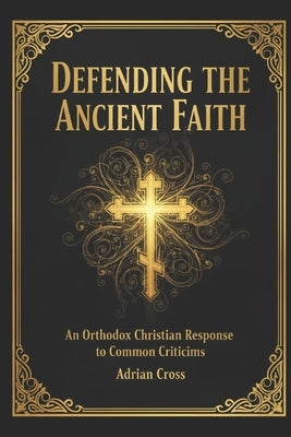 Defending the Ancient Faith: An Orthodox Christian Response to Common Criticisms by Cross, Adrian