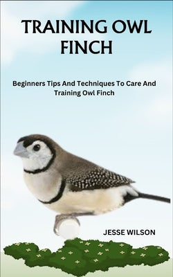 Training Owl Finch: Beginners Tips And Techniques To Care And Training Owl Finch by Wilson, Jesse