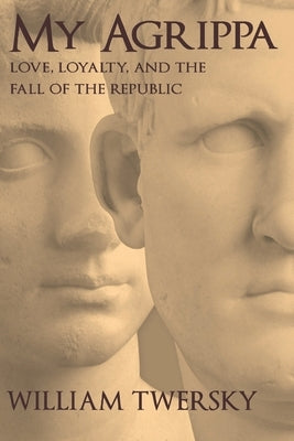 My Agrippa: Love, Loyalty, and the Fall of the Republic by Twersky, William