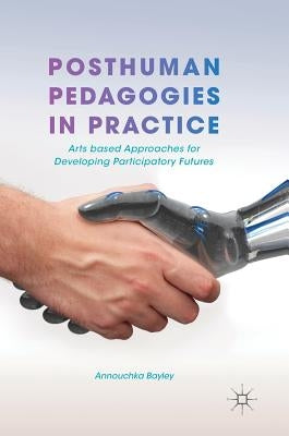 Posthuman Pedagogies in Practice: Arts Based Approaches for Developing Participatory Futures by Bayley, Annouchka