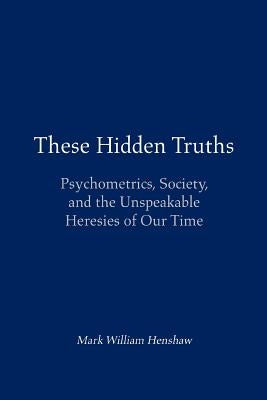 These Hidden Truths: Psychometrics, Society, and the Unspeakable Heresies of Our Time by Henshaw, Mark William