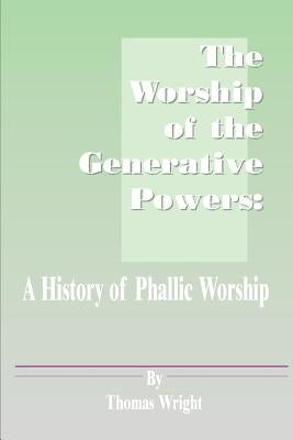 The Worship of the Generative Powers: A History of Phallic Worship by Wright, Thomas