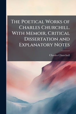The Poetical Works of Charles Churchill. With Memoir, Critical Dissertation and Explanatory Notes by Churchull, Charles
