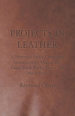 Projects in Leather - A Historical Article Containing Instructions for Making Key Cases, Book Marks, Purses and Much More by Cherry, Raymond