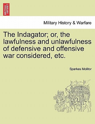 The Indagator; Or, the Lawfulness and Unlawfulness of Defensive and Offensive War Considered, Etc. by Molitor, Sparkes
