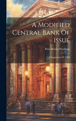 A Modified Central Bank Of Issue: A Suggestion Of A Bill by Warburg, Paul Moritz