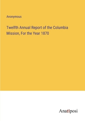 Twelfth Annual Report of the Columbia Mission, For the Year 1870 by Anonymous