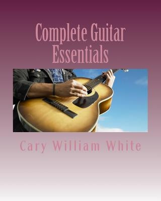 Complete Guitar Essentials: The building blocks to guitar playing profiency by White, Cary William