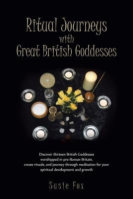 Ritual Journeys with Great British Goddesses: Discover Thirteen British Goddesses, Worshipped in Pre-Roman Britain, Create Rituals, and Journey Throug by Fox, Susie