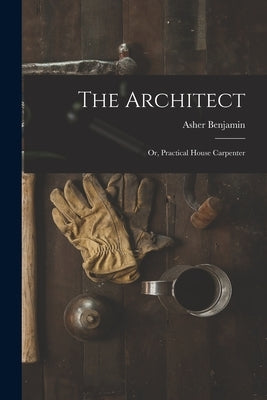 The Architect: Or, Practical House Carpenter by Benjamin, Asher