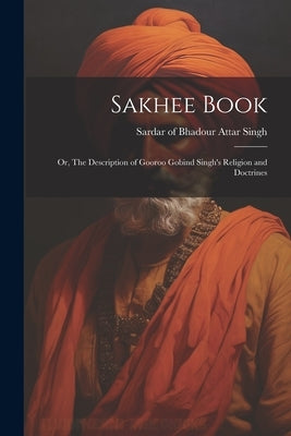 Sakhee Book; or, The Description of Gooroo Gobind Singh's Religion and Doctrines by Attar Singh, Sardar Of Bhadour