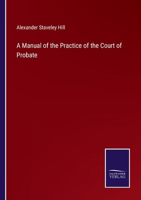 A Manual of the Practice of the Court of Probate by Hill, Alexander Staveley